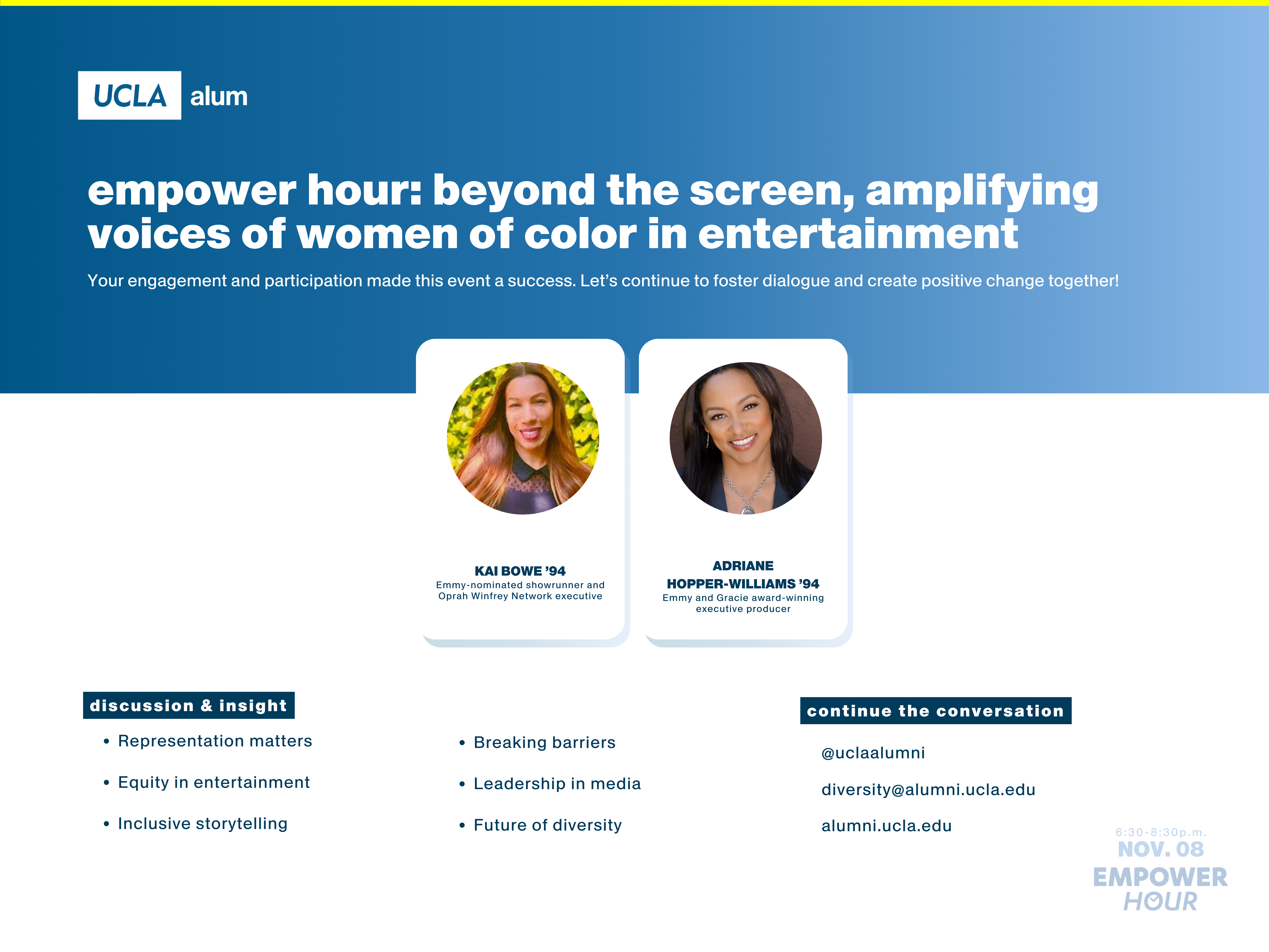 A recap graphic for EmPower Hour: Beyond the Screen, Amplifying Voices of Women of Color in Entertainment, hosted by UCLA Alumni Diversity Programs & Initiatives. The UCLA Alumni logo is at the top left, with the event title in bold white text on a blue gradient background. Below, two featured speakers are displayed in individual framed headshots with their names and titles:
Kai Bowe ’94 – Emmy-nominated showrunner and Oprah Winfrey Network executive
Adriane Hopper-Williams ’94 – Emmy and Gracie award-winning executive producer
Two sections highlight key takeaways. The "Discussion & Insight" section lists:
Representation matters
Equity in entertainment
Inclusive storytelling
Breaking barriers
Leadership in media
Future of diversity
The "Continue the Conversation" section provides UCLA Alumni’s social media handle (@uclaalumni), email (diversity@alumni.ucla.edu), and website (alumni.ucla.edu). The bottom right corner displays the event date and time: Nov. 8, 6:30–8:30 p.m. EMPOWER HOUR.